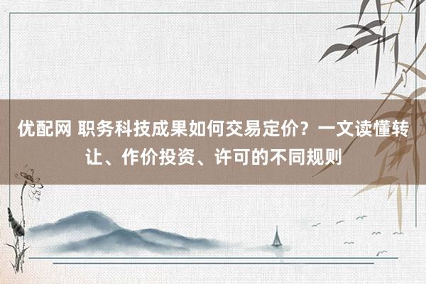 优配网 职务科技成果如何交易定价？一文读懂转让、作价投资、许可的不同规则