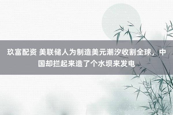 玖富配资 美联储人为制造美元潮汐收割全球，中国却拦起来造了个水坝来发电