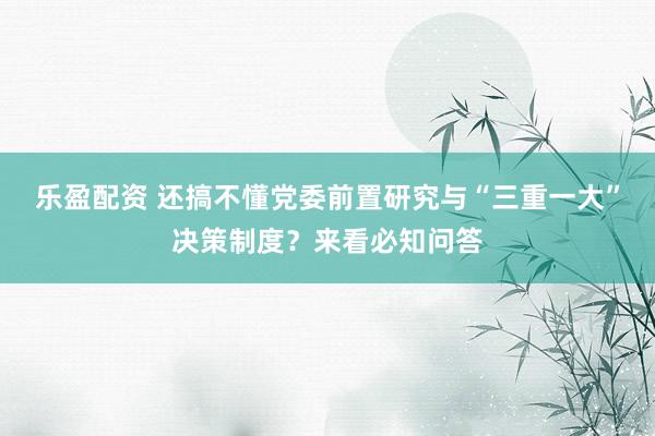 乐盈配资 还搞不懂党委前置研究与“三重一大”决策制度？来看必知问答