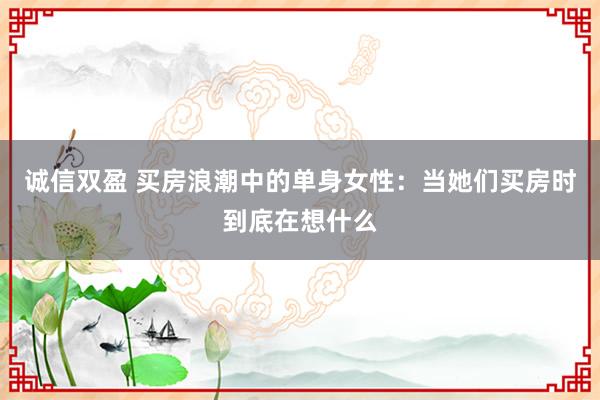 诚信双盈 买房浪潮中的单身女性：当她们买房时到底在想什么