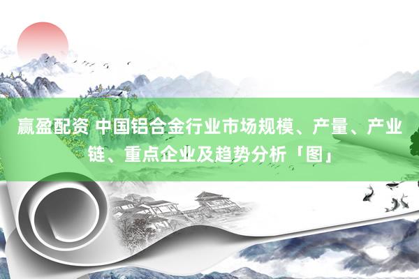 赢盈配资 中国铝合金行业市场规模、产量、产业链、重点企业及趋势分析「图」