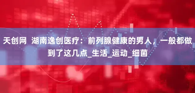 天创网  湖南逸创医疗：前列腺健康的男人，一般都做到了这几点_生活_运动_细菌