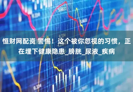 恒财网配资 警惕！这个被你忽视的习惯，正在埋下健康隐患_膀胱_尿液_疾病
