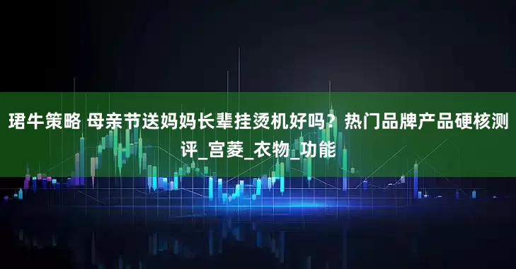 珺牛策略 母亲节送妈妈长辈挂烫机好吗？热门品牌产品硬核测评_宫菱_衣物_功能