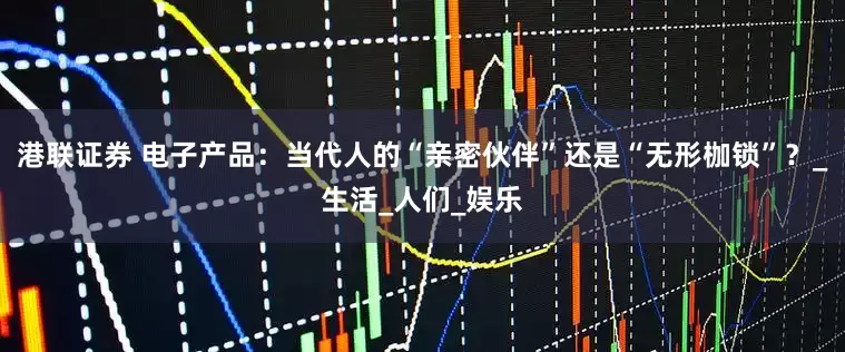 港联证券 电子产品：当代人的“亲密伙伴”还是“无形枷锁”？_生活_人们_娱乐