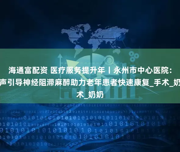 海通富配资 医疗服务提升年丨永州市中心医院：超声引导神经阻滞麻醉助力老年患者快速康复_手术_奶奶