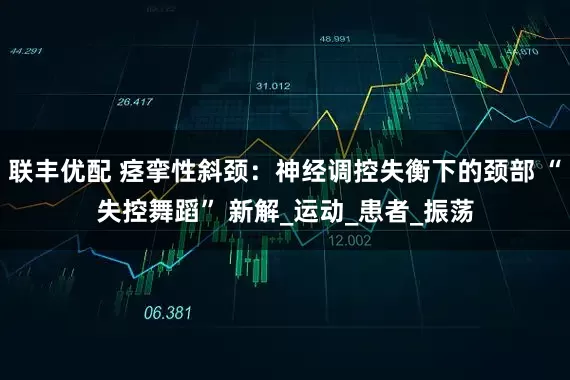 联丰优配 痉挛性斜颈：神经调控失衡下的颈部 “失控舞蹈” 新解_运动_患者_振荡