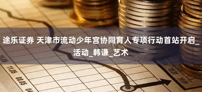 途乐证券 天津市流动少年宫协同育人专项行动首站开启_活动_韩谦_艺术