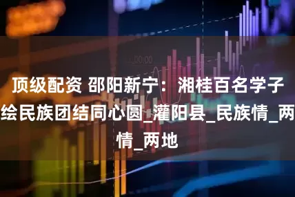 顶级配资 邵阳新宁：湘桂百名学子共绘民族团结同心圆_灌阳县_民族情_两地