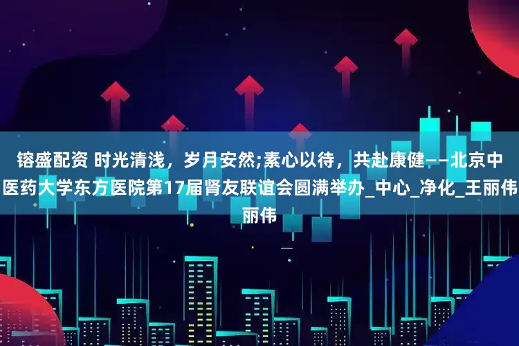 镕盛配资 时光清浅，岁月安然;素心以待，共赴康健——北京中医药大学东方医院第17届肾友联谊会圆满举办_中心_净化_王丽伟