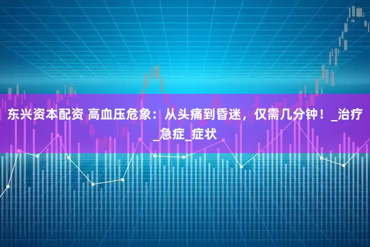 东兴资本配资 高血压危象：从头痛到昏迷，仅需几分钟！_治疗_急症_症状