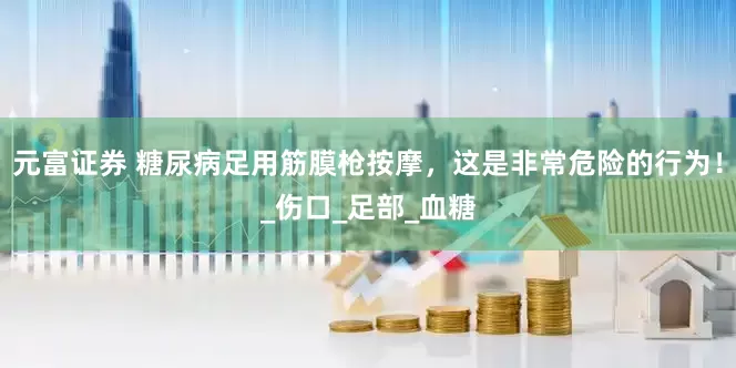 元富证券 糖尿病足用筋膜枪按摩，这是非常危险的行为！_伤口_足部_血糖