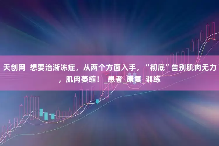 天创网  想要治渐冻症，从两个方面入手，“彻底”告别肌肉无力，肌肉萎缩！_患者_康复_训练
