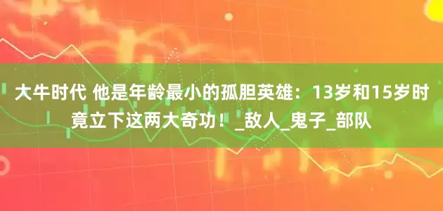 大牛时代 他是年龄最小的孤胆英雄：13岁和15岁时竟立下这两大奇功！_敌人_鬼子_部队