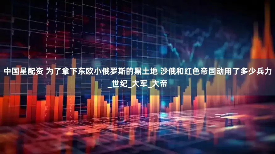 中国星配资 为了拿下东欧小俄罗斯的黑土地 沙俄和红色帝国动用了多少兵力_世纪_大军_大帝