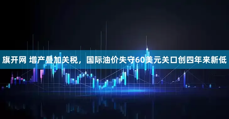 旗开网 增产叠加关税，国际油价失守60美元关口创四年来新低