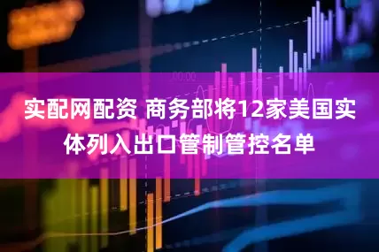 实配网配资 商务部将12家美国实体列入出口管制管控名单