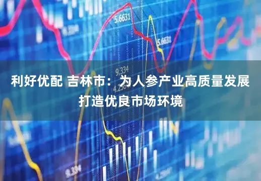 利好优配 吉林市：为人参产业高质量发展打造优良市场环境