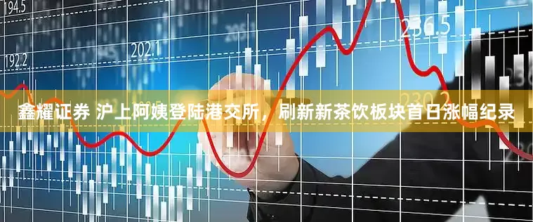鑫耀证券 沪上阿姨登陆港交所，刷新新茶饮板块首日涨幅纪录
