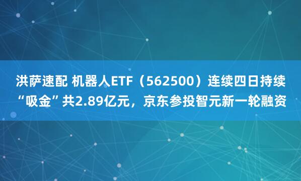 洪萨速配 机器人ETF（562500）连续四日持续“吸金”共2.89亿元，京东参投智元新一轮融资