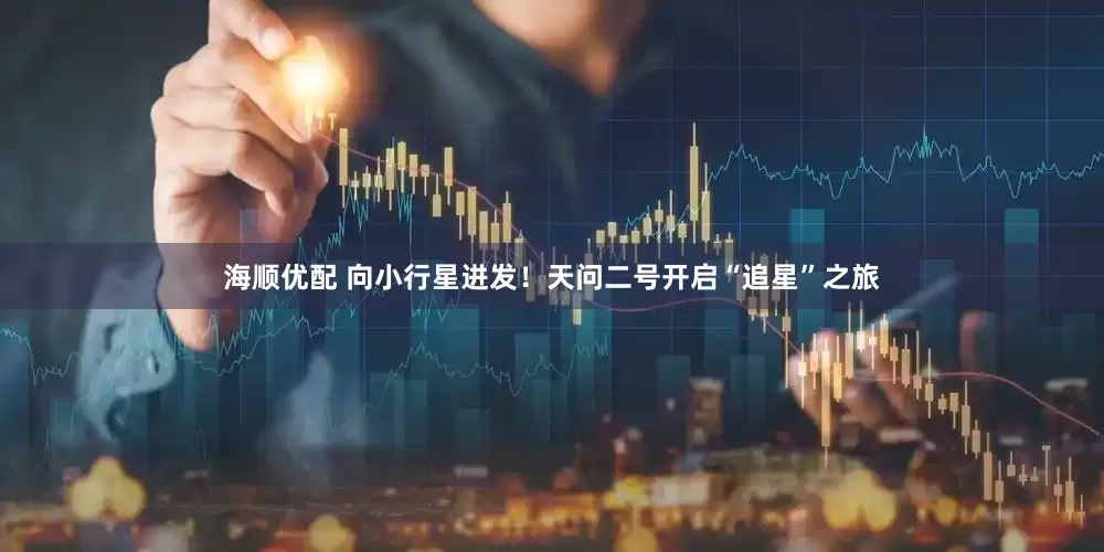 海顺优配 向小行星进发！天问二号开启“追星”之旅