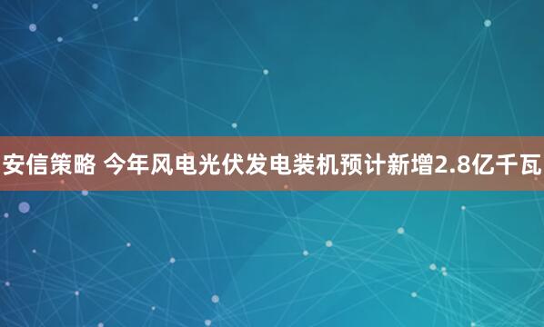 安信策略 今年风电光伏发电装机预计新增2.8亿千瓦