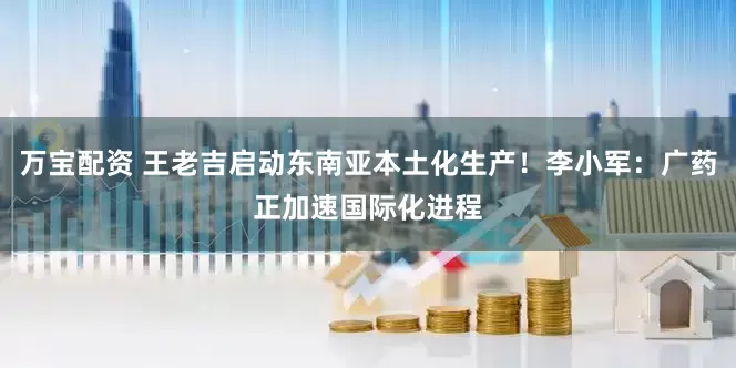 万宝配资 王老吉启动东南亚本土化生产！李小军：广药正加速国际化进程