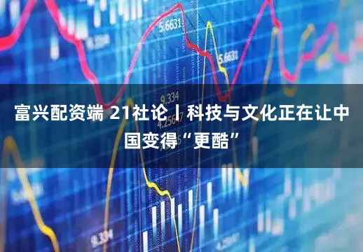 富兴配资端 21社论丨科技与文化正在让中国变得“更酷”