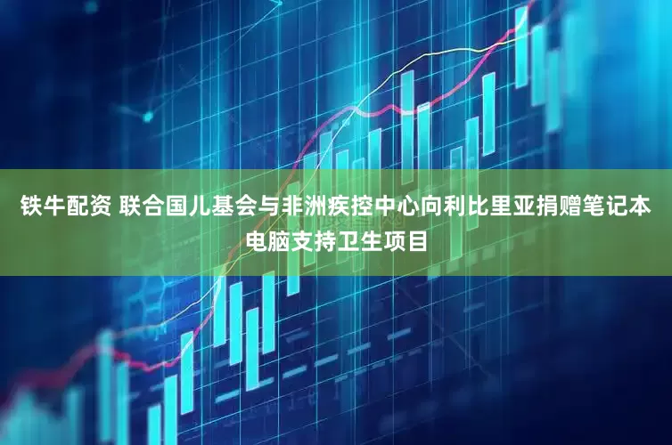 铁牛配资 联合国儿基会与非洲疾控中心向利比里亚捐赠笔记本电脑支持卫生项目