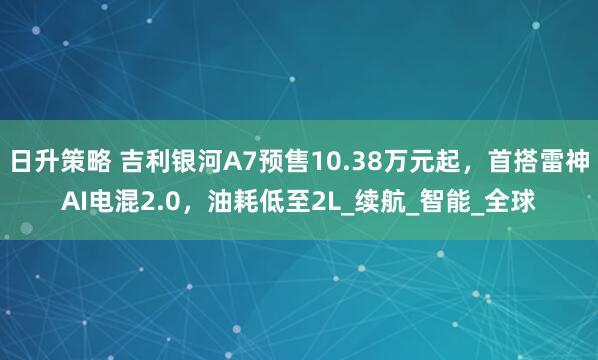 日升策略 吉利银河A7预售10.38万元起，首搭雷神AI电混2.0，油耗低至2L_续航_智能_全球