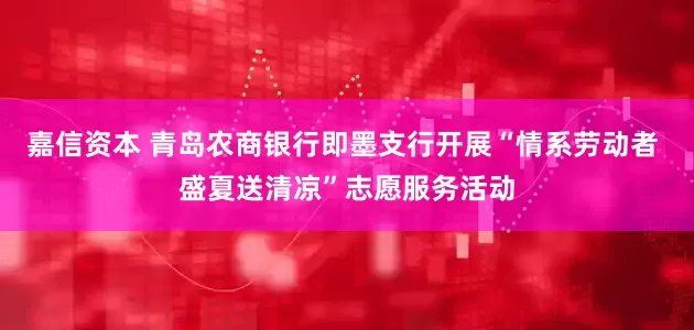 嘉信资本 青岛农商银行即墨支行开展“情系劳动者 盛夏送清凉”志愿服务活动