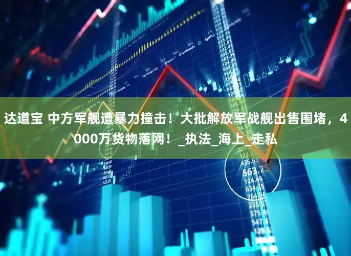 达道宝 中方军舰遭暴力撞击！大批解放军战舰出售围堵，4000万货物落网！_执法_海上_走私