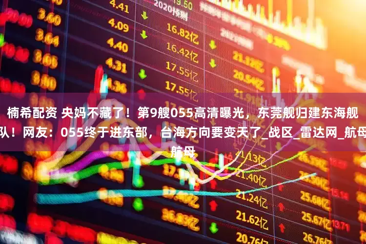 楠希配资 央妈不藏了！第9艘055高清曝光，东莞舰归建东海舰队！网友：055终于进东部，台海方向要变天了_战区_雷达网_航母