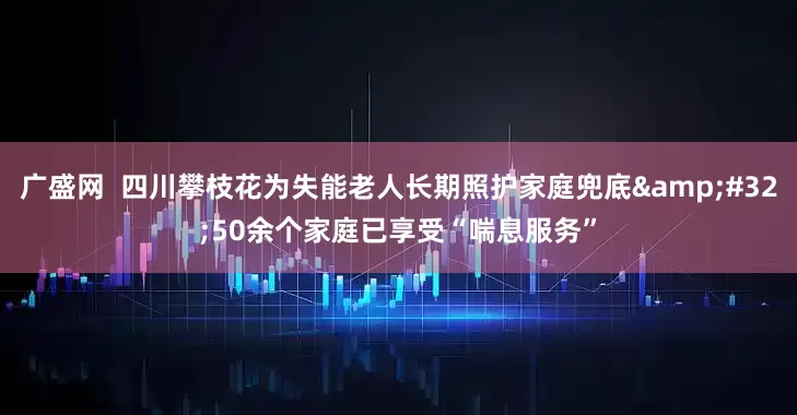 广盛网  四川攀枝花为失能老人长期照护家庭兜底&#32;50余个家庭已享受“喘息服务”