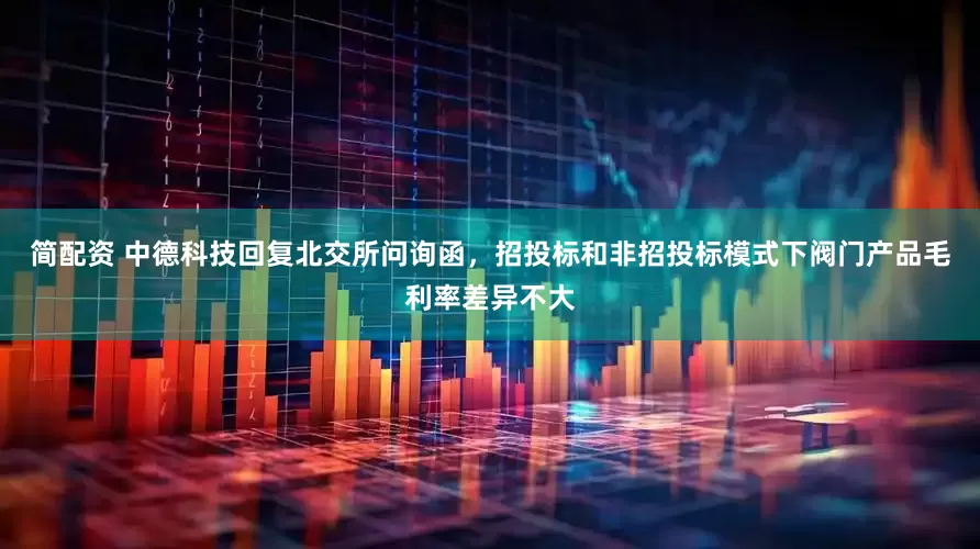 简配资 中德科技回复北交所问询函，招投标和非招投标模式下阀门产品毛利率差异不大