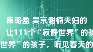 策略盈 吴京谢楠夫妇的新年心愿：让111个“寂静世界”的孩子，听见春天的声音