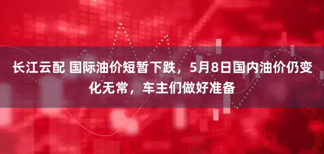 长江云配 国际油价短暂下跌，5月8日国内油价仍变化无常，车主们做好准备