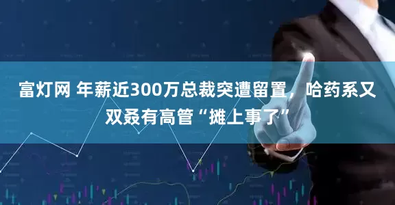 富灯网 年薪近300万总裁突遭留置，哈药系又双叒有高管“摊上事了”
